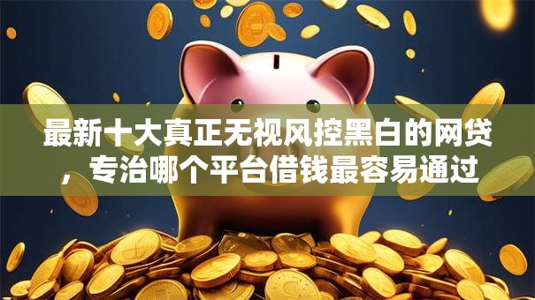 最新十大真正无视风控黑白的网贷，专治哪个平台借钱最容易通过
