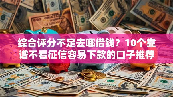 综合评分不足去哪借钱？10个靠谱不看征信容易下款的口子推荐