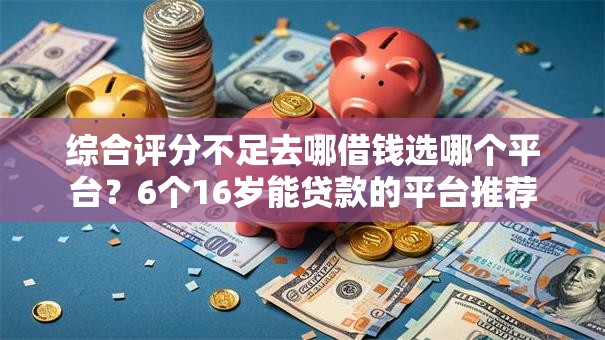 综合评分不足去哪借钱选哪个平台?6个16岁能贷款的平台推荐 综合评分不足去哪借钱选哪个平台?6个16岁能贷款的平台推荐