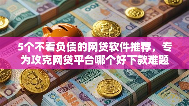 5个不看负债的网贷软件推荐,专为攻克网贷平台哪个好下款难题 5个不看负债的网贷软件推荐,专为攻克网贷平台哪个好下款难题