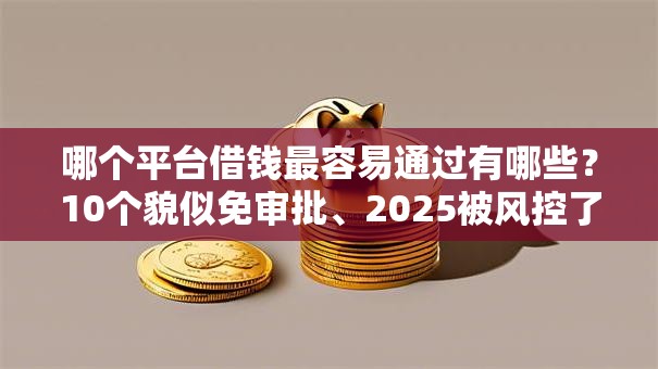 哪个平台借钱最容易通过有哪些？10个貌似免审批、2025被风控了还能下款的平台合集