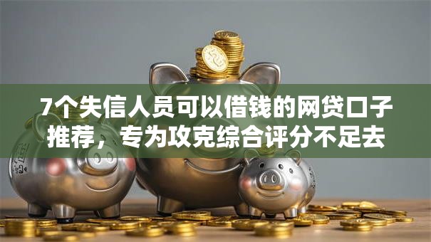 7个失信人员可以借钱的网贷口子推荐，专为攻克综合评分不足去哪借钱难题