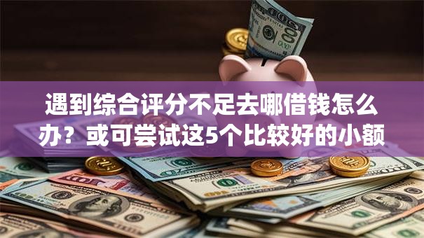 遇到综合评分不足去哪借钱怎么办？或可尝试这5个比较好的小额贷款app