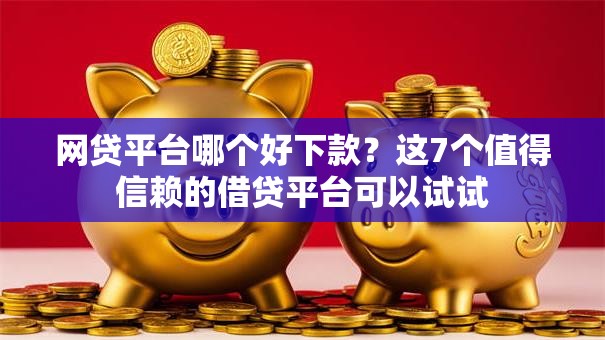 网贷平台哪个好下款？这7个值得信赖的借贷平台可以试试