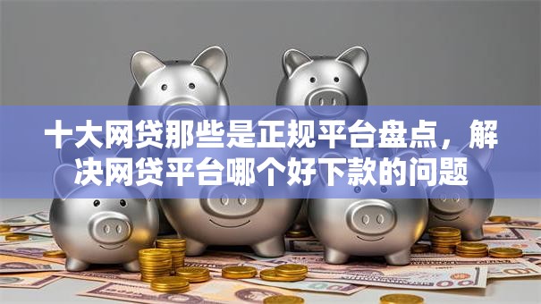 十大网贷那些是正规平台盘点，解决网贷平台哪个好下款的问题