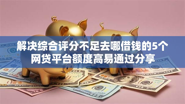 解决综合评分不足去哪借钱的5个网贷平台额度高易通过分享 解决综合评分不足去哪借钱的5个网贷平台额度高易通过分享