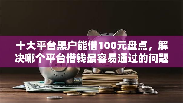 十大平台黑户能借100元盘点，解决哪个平台借钱最容易通过的问题