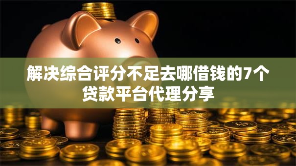 解决综合评分不足去哪借钱的7个贷款平台代理分享