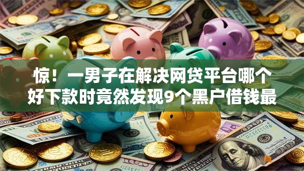 惊！一男子在解决网贷平台哪个好下款时竟然发现9个黑户借钱最好下款平台，事后分享了出来