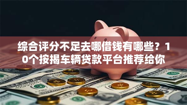综合评分不足去哪借钱有哪些？10个按揭车辆贷款平台推荐给你