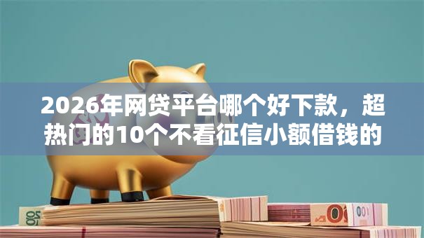 2026年网贷平台哪个好下款，超热门的10个不看征信小额借钱的口子推荐