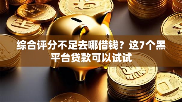 综合评分不足去哪借钱？这7个黑平台贷款可以试试