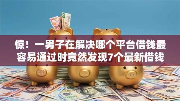 惊!一男子在解决哪个平台借钱最容易通过时竟然发现7个最新借钱的平台100%能借到,事后分享了出来 惊!一男子在解决哪个平台借钱最容易通过时竟然发现7个最新借钱的平台100%能借到,事后分享了出来