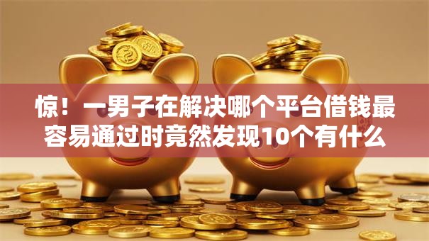 惊！一男子在解决哪个平台借钱最容易通过时竟然发现10个有什么可以借钱的平台，事后分享了出来