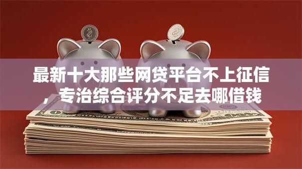 最新十大那些网贷平台不上征信，专治综合评分不足去哪借钱