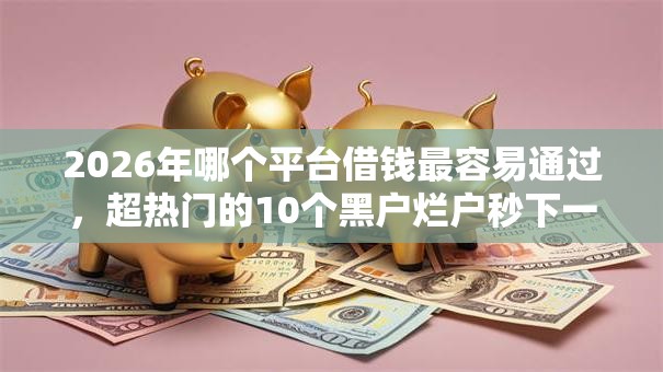 2026年哪个平台借钱最容易通过，超热门的10个黑户烂户秒下一万推荐