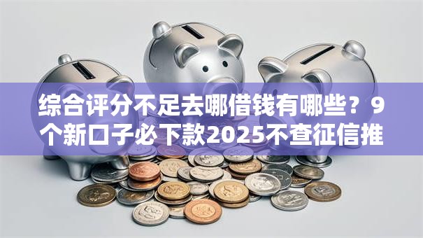 综合评分不足去哪借钱有哪些？9个新口子必下款2025不查征信推荐给你