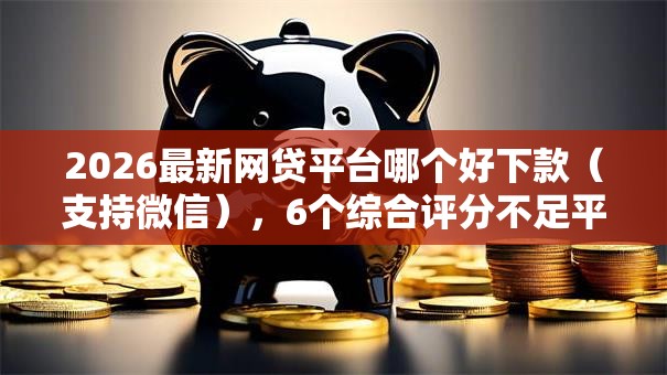 2026最新网贷平台哪个好下款（支持微信），6个综合评分不足平台能下款无私分享