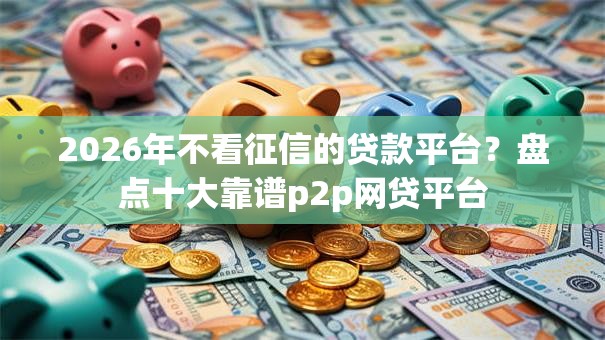 2026年不看征信的贷款平台?盘点十大靠谱p2p网贷平台 2026年不看征信的贷款平台?盘点十大靠谱p2p网贷平台
