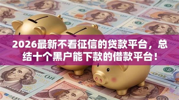 2026最新不看征信的贷款平台,总结十个黑户能下款的借款平台! 2026最新不看征信的贷款平台,总结十个黑户能下款的借款平台!