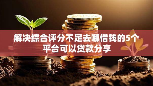 解决综合评分不足去哪借钱的5个平台可以贷款分享 解决综合评分不足去哪借钱的5个平台可以贷款分享