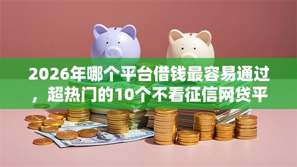 2026年哪个平台借钱最容易通过,超热门的10个不看征信网贷平台哪些好下款推荐 2026年哪个平台借钱最容易通过,超热门的10个不看征信网贷平台哪些好下款推荐