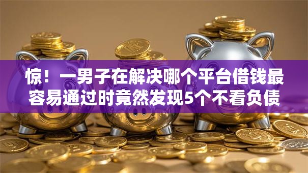 惊!一男子在解决哪个平台借钱最容易通过时竟然发现5个不看负债和征信的软件,事后分享了出来 惊!一男子在解决哪个平台借钱最容易通过时竟然发现5个不看负债和征信的软件,事后分享了出来