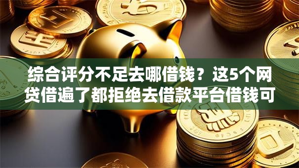 综合评分不足去哪借钱？这5个网贷借遍了都拒绝去借款平台借钱可以试试
