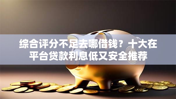 综合评分不足去哪借钱?十大在平台贷款利息低又安全推荐 综合评分不足去哪借钱?十大在平台贷款利息低又安全推荐
