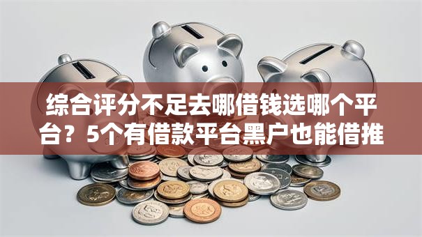 综合评分不足去哪借钱选哪个平台？5个有借款平台黑户也能借推荐