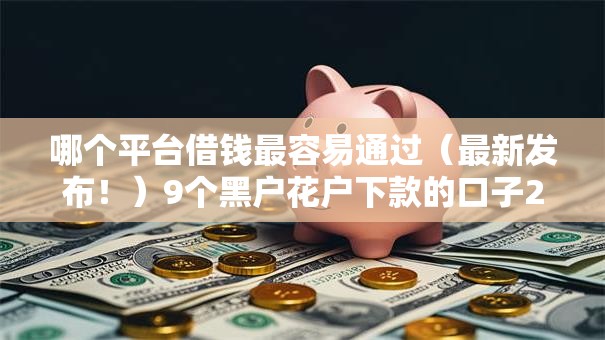 哪个平台借钱最容易通过（最新发布！）9个黑户花户下款的口子2025