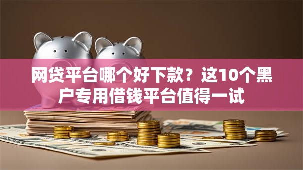 网贷平台哪个好下款？这10个黑户专用借钱平台值得一试