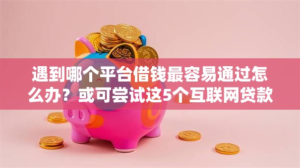 遇到哪个平台借钱最容易通过怎么办？或可尝试这5个互联网贷款平台