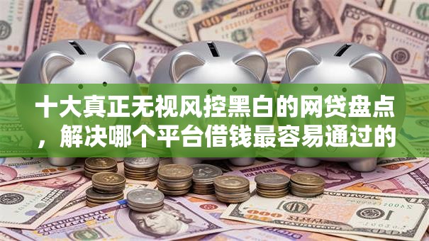 十大真正无视风控黑白的网贷盘点，解决哪个平台借钱最容易通过的问题