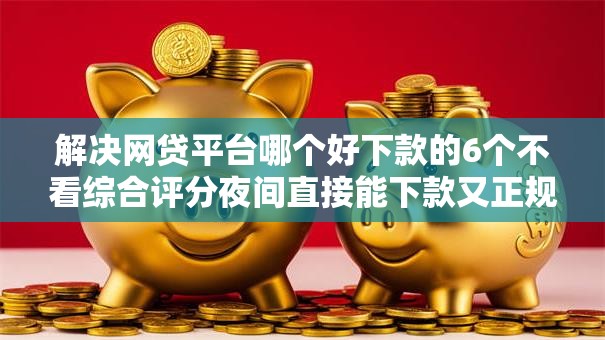 解决网贷平台哪个好下款的6个不看综合评分夜间直接能下款又正规的平台分享