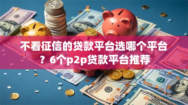 不看征信的贷款平台选哪个平台？6个p2p贷款平台推荐