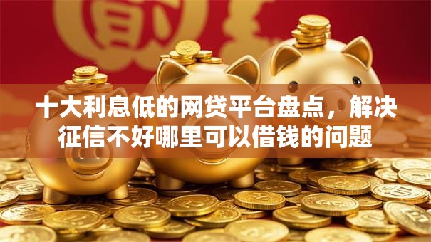 十大利息低的网贷平台盘点，解决征信不好哪里可以借钱的问题