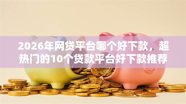 2026年网贷平台哪个好下款,超热门的10个贷款平台好下款推荐 2026年网贷平台哪个好下款,超热门的10个贷款平台好下款推荐