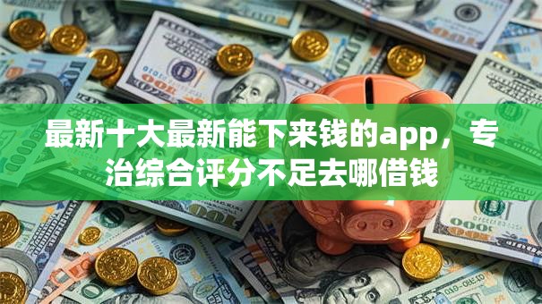 最新十大最新能下来钱的app,专治综合评分不足去哪借钱 最新十大最新能下来钱的app,专治综合评分不足去哪借钱