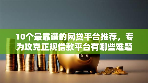 10个最靠谱的网贷平台推荐，专为攻克正规借款平台有哪些难题