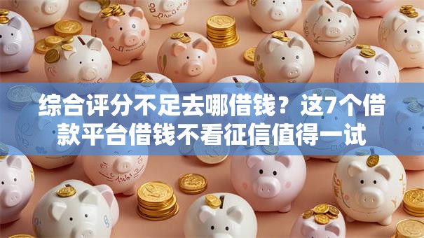 综合评分不足去哪借钱？这7个借款平台借钱不看征信值得一试