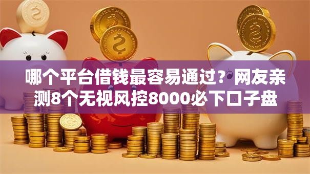 哪个平台借钱最容易通过？网友亲测8个无视风控8000必下口子盘点
