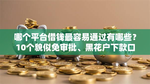 哪个平台借钱最容易通过有哪些?10个貌似免审批、黑花户下款口子合集 哪个平台借钱最容易通过有哪些?10个貌似免审批、黑花户下款口子合集