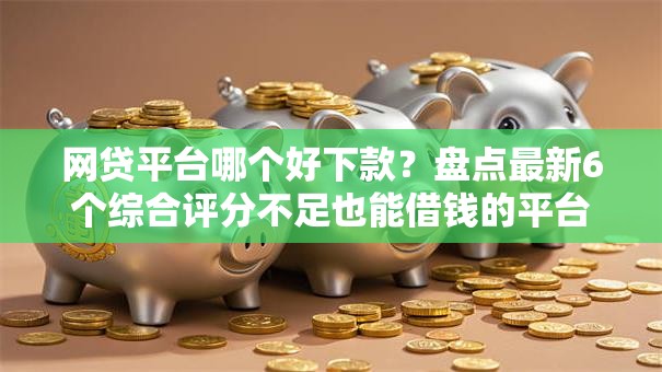 网贷平台哪个好下款？盘点最新6个综合评分不足也能借钱的平台