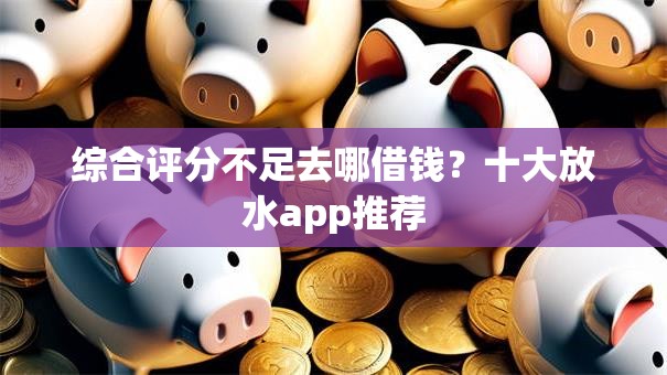 综合评分不足去哪借钱？十大放水app推荐