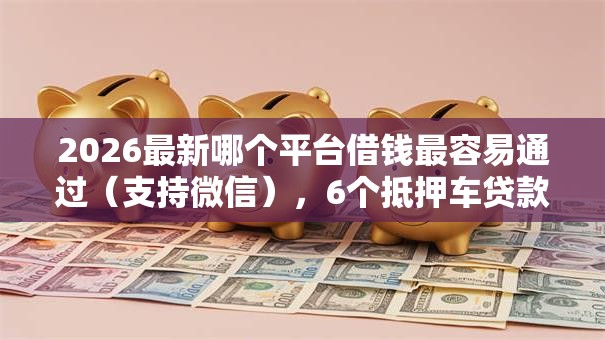 2026最新哪个平台借钱最容易通过（支持微信），6个抵押车贷款平台好无私分享