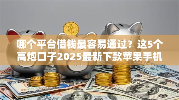 哪个平台借钱最容易通过?这5个高炮口子2025最新下款苹果手机能下载的可以试试 哪个平台借钱最容易通过?这5个高炮口子2025最新下款苹果手机能下载的可以试试