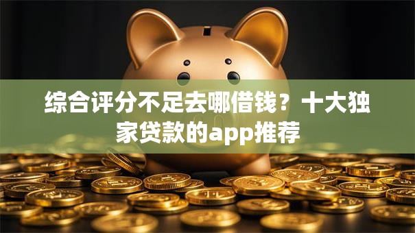 综合评分不足去哪借钱？十大独家贷款的app推荐