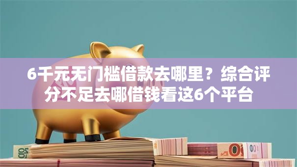 6千元无门槛借款去哪里？综合评分不足去哪借钱看这6个平台