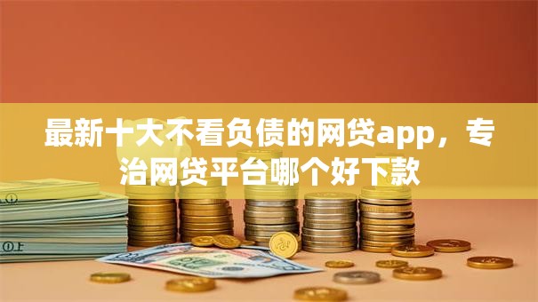 最新十大不看负债的网贷app，专治网贷平台哪个好下款